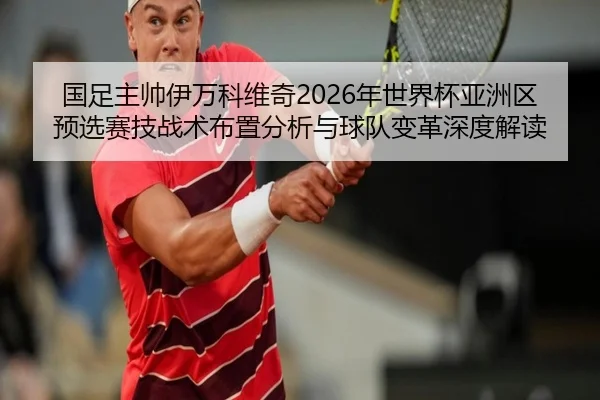 国足主帅伊万科维奇2026年世界杯亚洲区预选赛技战术布置分析与球队变革深度解读